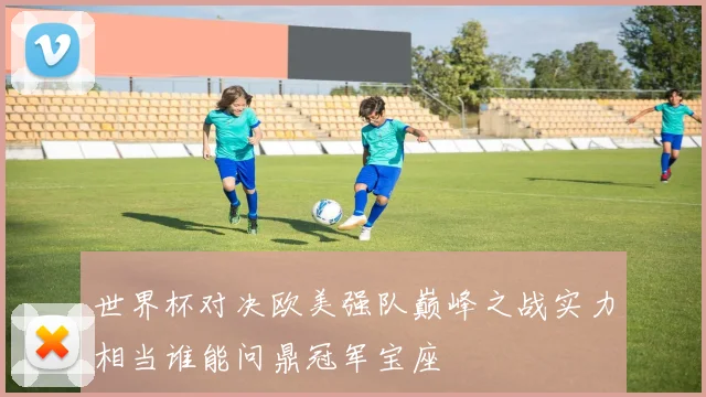 世界杯对决欧美强队巅峰之战实力相当谁能问鼎冠军宝座