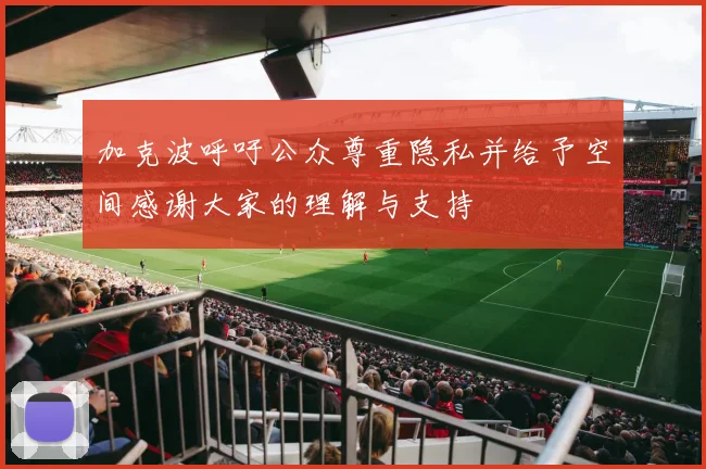 加克波呼吁公众尊重隐私并给予空间感谢大家的理解与支持