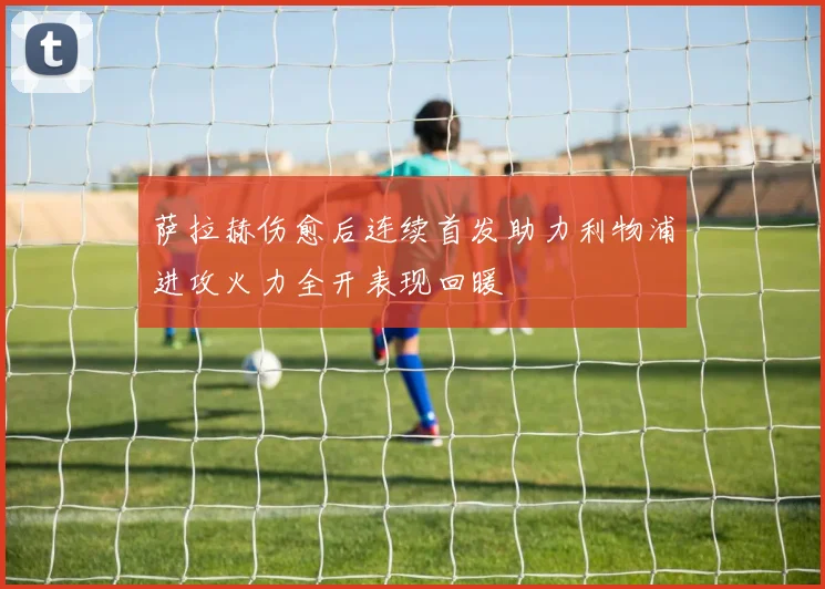 萨拉赫伤愈后连续首发助力利物浦进攻火力全开表现回暖