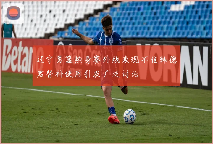 辽宁男篮热身赛外线表现不佳韩德君替补使用引发广泛讨论