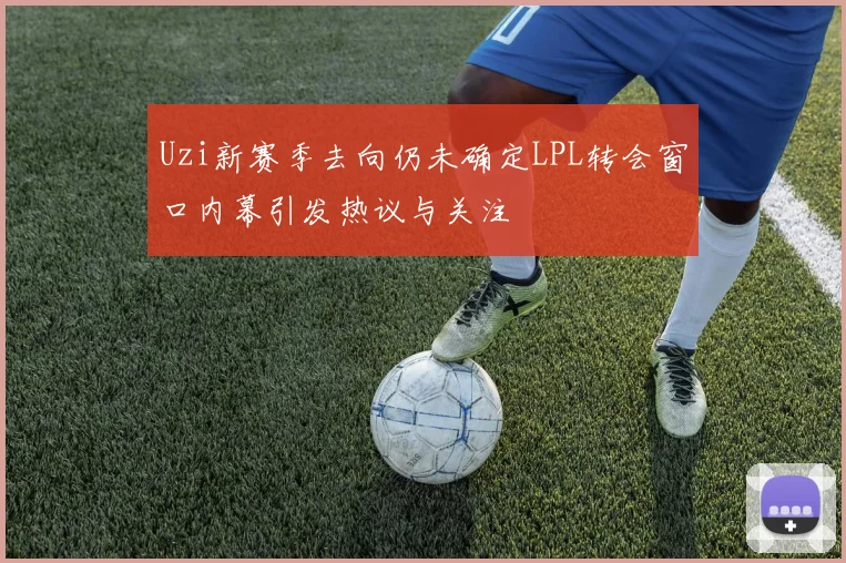 Uzi新赛季去向仍未确定LPL转会窗口内幕引发热议与关注