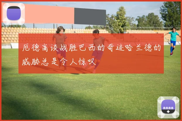 厄德高谈战胜巴西的奇迹哈兰德的威胁总是令人惊叹