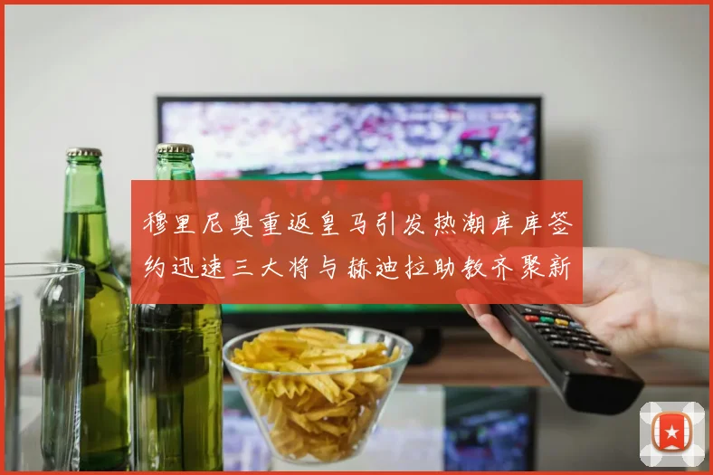 穆里尼奥重返皇马引发热潮库库签约迅速三大将与赫迪拉助教齐聚新阵容