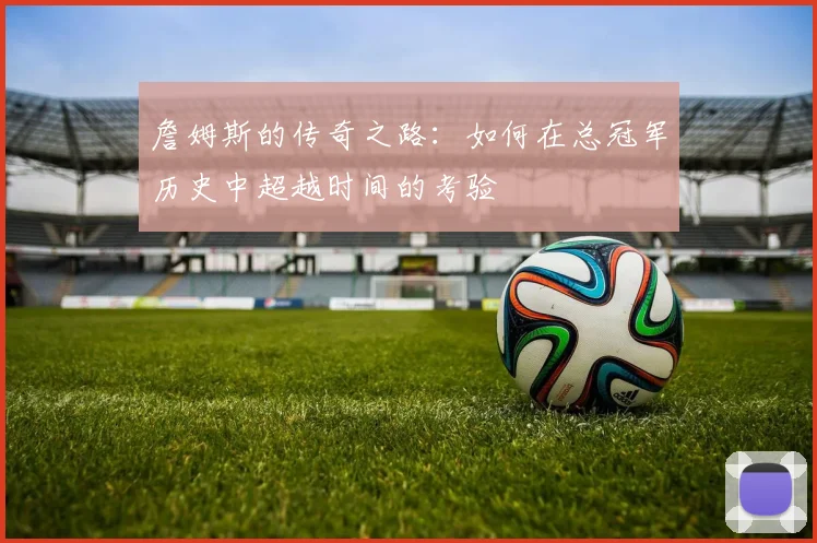 詹姆斯的传奇之路：如何在总冠军历史中超越时间的考验