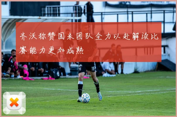 齐沃称赞国米团队全力以赴解读比赛能力更加成熟