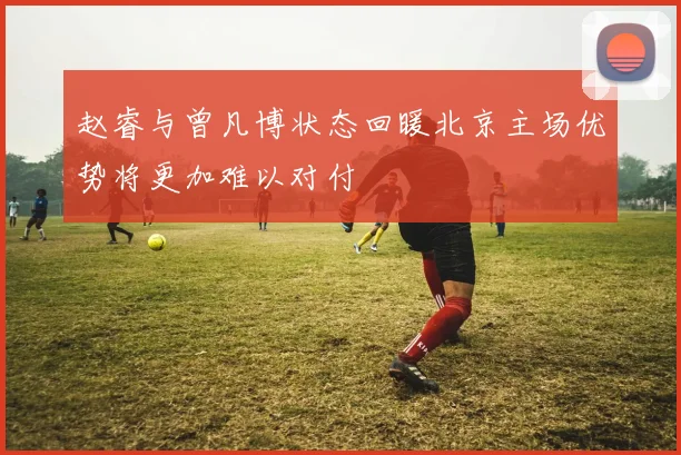 赵睿与曾凡博状态回暖北京主场优势将更加难以对付