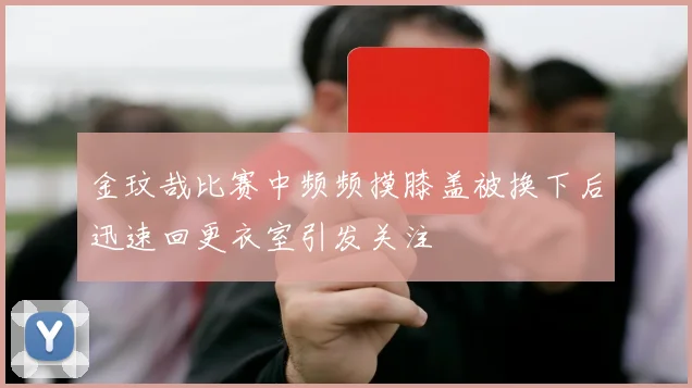 金玟哉比赛中频频摸膝盖被换下后迅速回更衣室引发关注