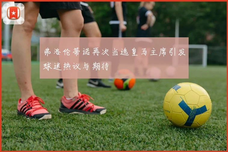 弗洛伦蒂诺再次当选皇马主席引发球迷热议与期待