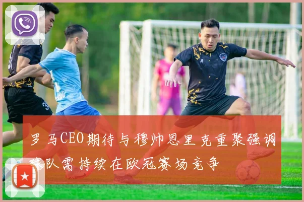 罗马CEO期待与穆帅恩里克重聚强调球队需持续在欧冠赛场竞争