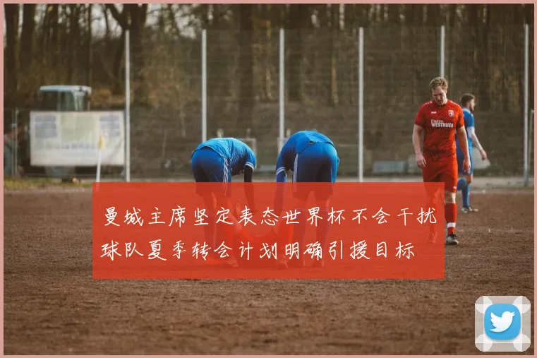 曼城主席坚定表态世界杯不会干扰球队夏季转会计划明确引援目标