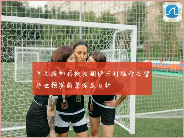 国足换帅再掀波澜伊万科维奇去留与世预赛前景深度分析