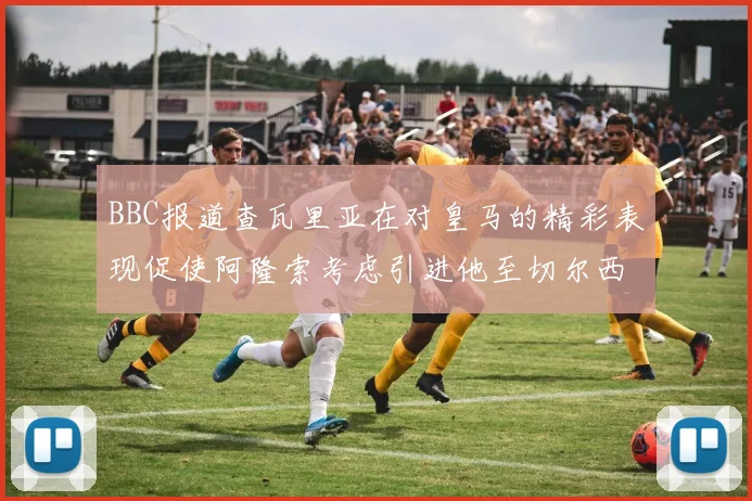 BBC报道查瓦里亚在对皇马的精彩表现促使阿隆索考虑引进他至切尔西