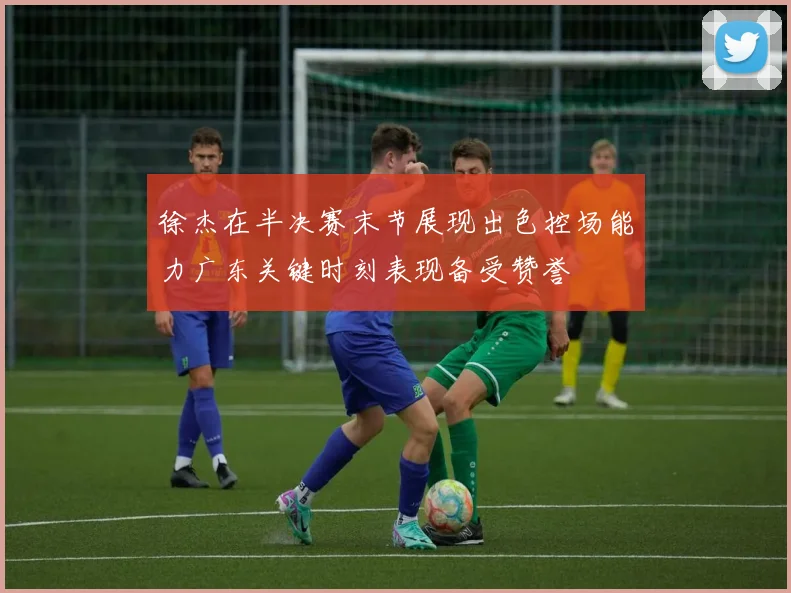 徐杰在半决赛末节展现出色控场能力广东关键时刻表现备受赞誉