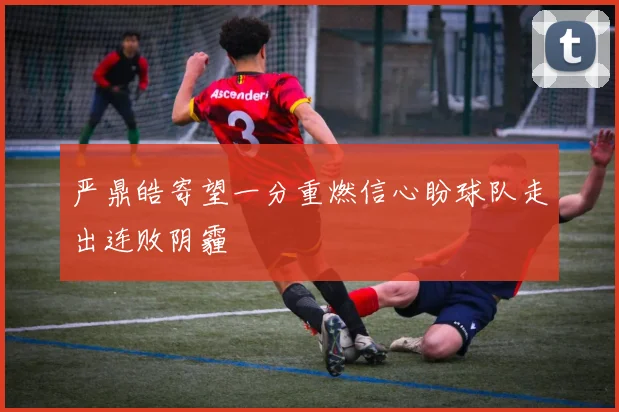 严鼎皓寄望一分重燃信心盼球队走出连败阴霾