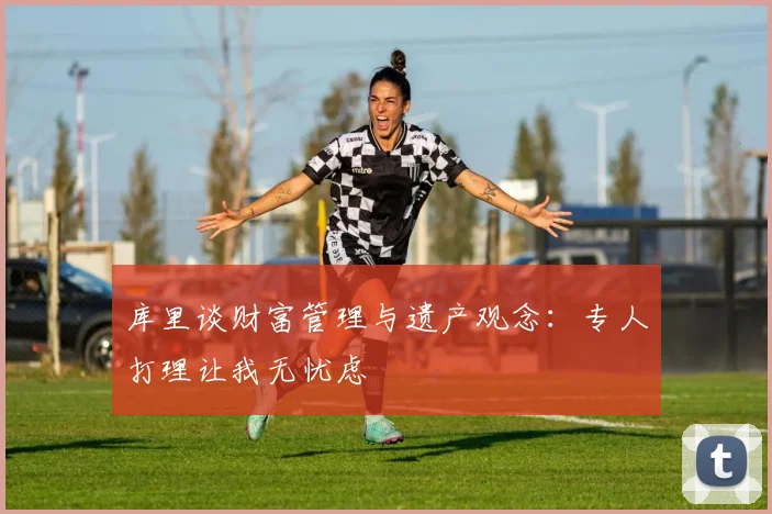 库里谈财富管理与遗产观念：专人打理让我无忧虑