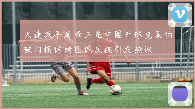 火速扳平局面玉昆中圈开球克莱伯破门模仿姆巴佩庆祝引发热议