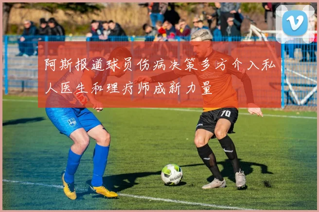 阿斯报道球员伤病决策多方介入私人医生和理疗师成新力量