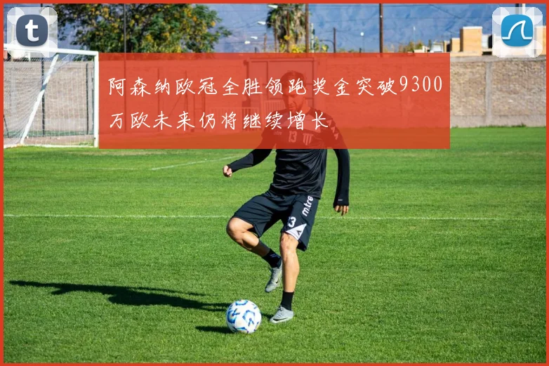 阿森纳欧冠全胜领跑奖金突破9300万欧未来仍将继续增长