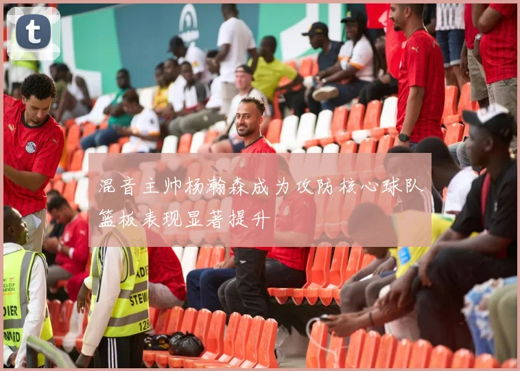混音主帅杨瀚森成为攻防核心球队篮板表现显著提升
